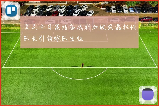 国足今日集结备战新加坡武磊担任队长引领球队出征