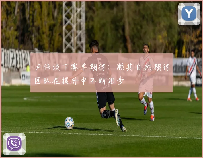 卢伟谈下赛季期待：顺其自然期待团队在提升中不断进步