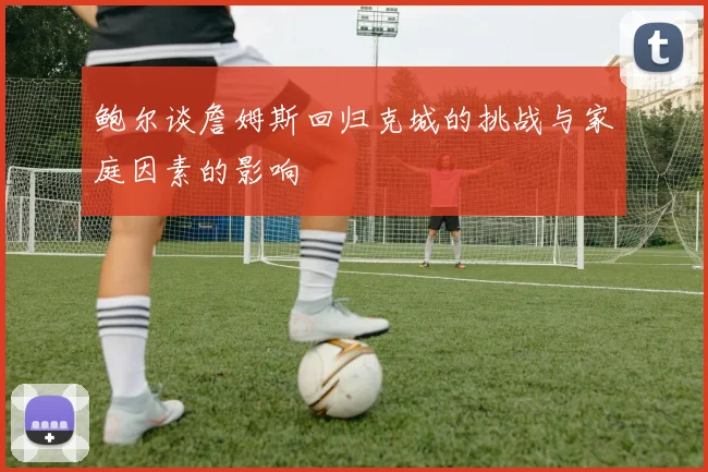 鲍尔谈詹姆斯回归克城的挑战与家庭因素的影响