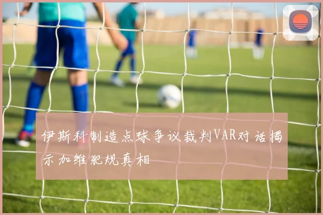 伊斯科制造点球争议裁判VAR对话揭示加维犯规真相