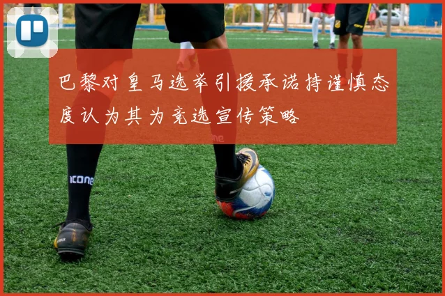 巴黎对皇马选举引援承诺持谨慎态度认为其为竞选宣传策略