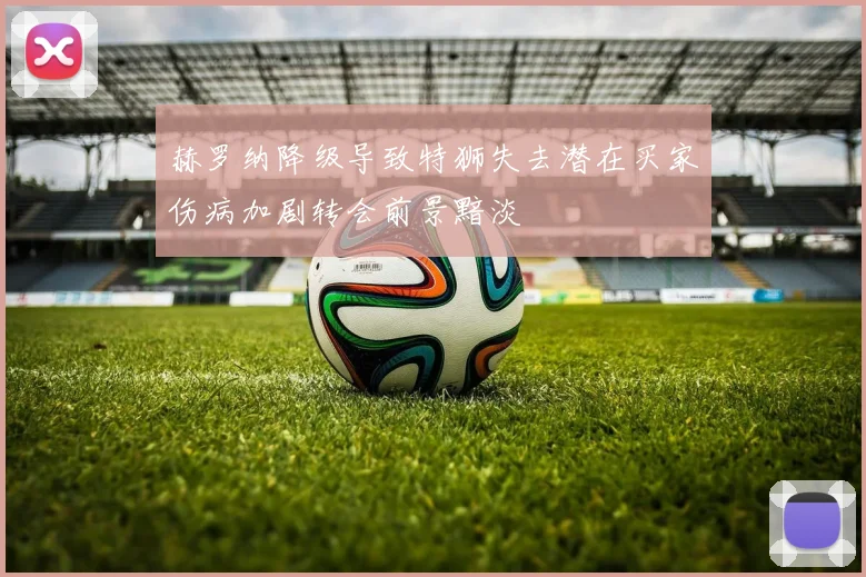 赫罗纳降级导致特狮失去潜在买家伤病加剧转会前景黯淡