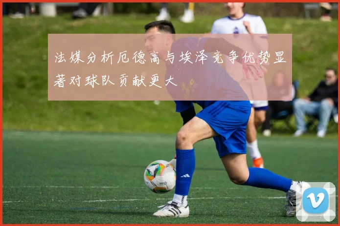 法媒分析厄德高与埃泽竞争优势显著对球队贡献更大