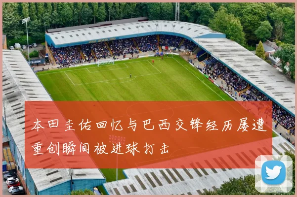 本田圭佑回忆与巴西交锋经历屡遭重创瞬间被进球打击