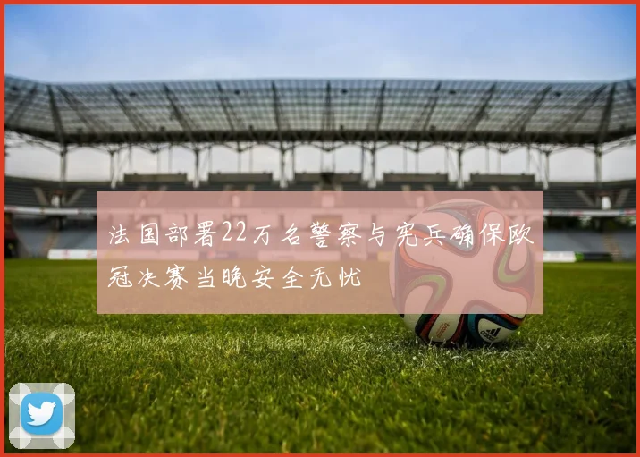 法国部署22万名警察与宪兵确保欧冠决赛当晚安全无忧