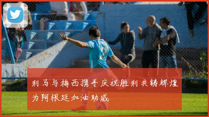 利马与梅西携手庆祝胜利共铸辉煌为阿根廷加油助威