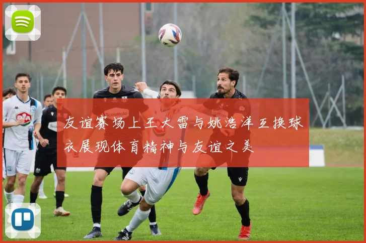 友谊赛场上王大雷与姚浩洋互换球衣展现体育精神与友谊之美