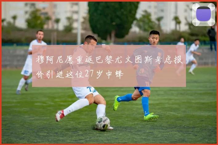 穆阿尼愿重返巴黎尤文图斯考虑报价引进这位27岁中锋