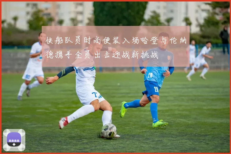 快船队员时尚便装入场哈登与伦纳德携手全员出击迎战新挑战