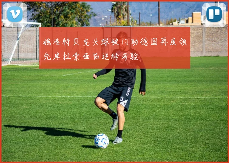 施洛特贝克头球破门助德国再度领先库拉索面临逆转考验