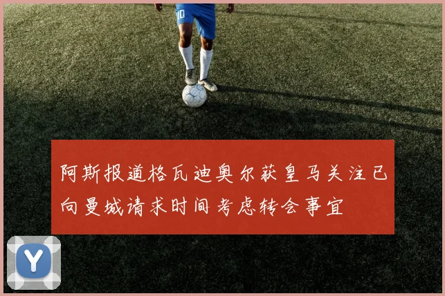 阿斯报道格瓦迪奥尔获皇马关注已向曼城请求时间考虑转会事宜