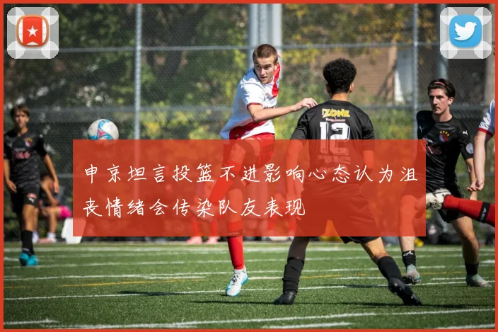 申京坦言投篮不进影响心态认为沮丧情绪会传染队友表现