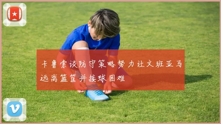 卡鲁索谈防守策略努力让文班亚马远离篮筐并接球困难