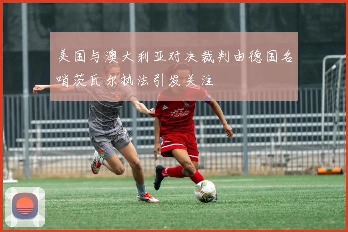 美国与澳大利亚对决裁判由德国名哨茨瓦尔执法引发关注