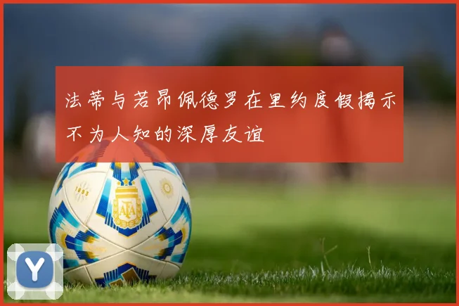 法蒂与若昂佩德罗在里约度假揭示不为人知的深厚友谊