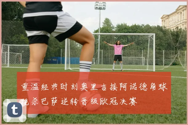 重温经典时刻奥里吉接阿诺德角球绝杀巴萨逆转晋级欧冠决赛