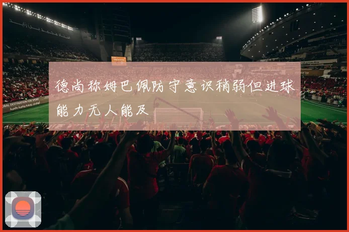 德尚称姆巴佩防守意识稍弱但进球能力无人能及