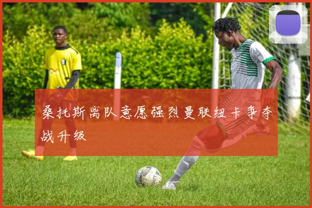 桑托斯离队意愿强烈曼联纽卡争夺战升级