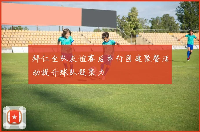 拜仁全队友谊赛后举行团建聚餐活动提升球队凝聚力