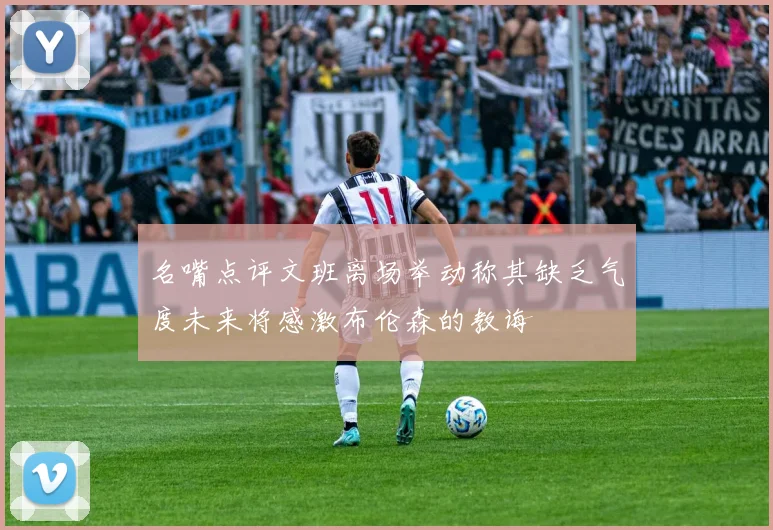 名嘴点评文班离场举动称其缺乏气度未来将感激布伦森的教诲